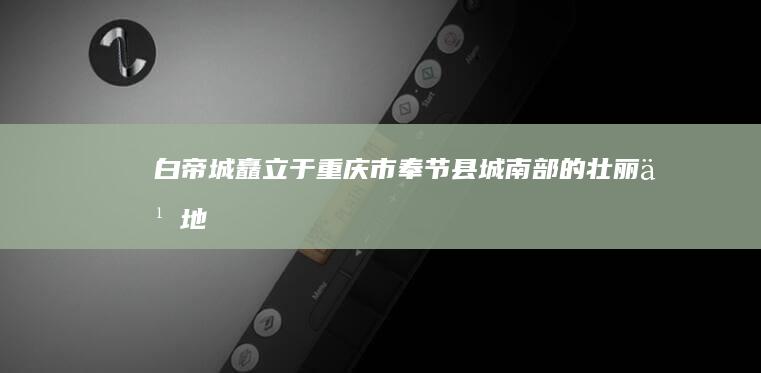 白帝城矗立于重庆市奉节县城南部的壮丽之地