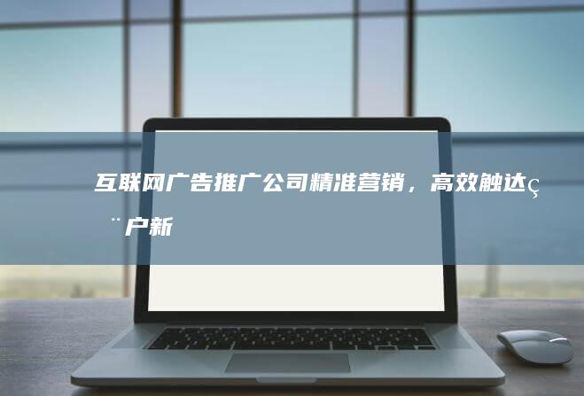 互联网广告推广公司：精准营销，高效触达用户新境界